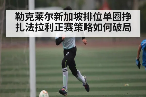 勒克莱尔新加坡排位单圈挣扎法拉利正赛策略如何破局